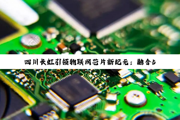 四川长虹引领物联网芯片新纪元:融合5G与AI技术,打造智慧生活新热点