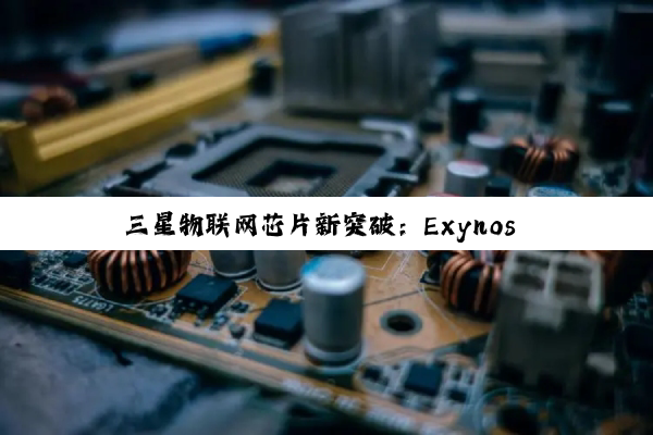三星物联网芯片新突破:Exynos i T100引领安全高效新纪元