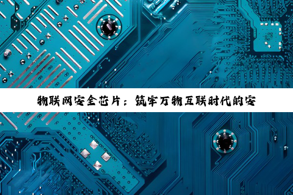 物联网安全芯片:筑牢万物互联时代的安全基石与最新技术热点