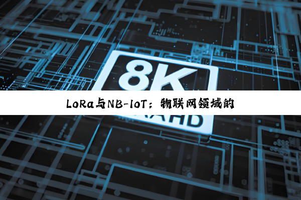 LoRa与NB-IoT:物联网领域的双子星,谁将引领未来?