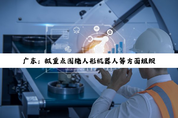 广东:拟重点围绕人形机器人等方面组织实施“智能机器人”重大专项