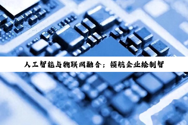 人工智能与物联网融合:领航企业绘制智能互联未来蓝图