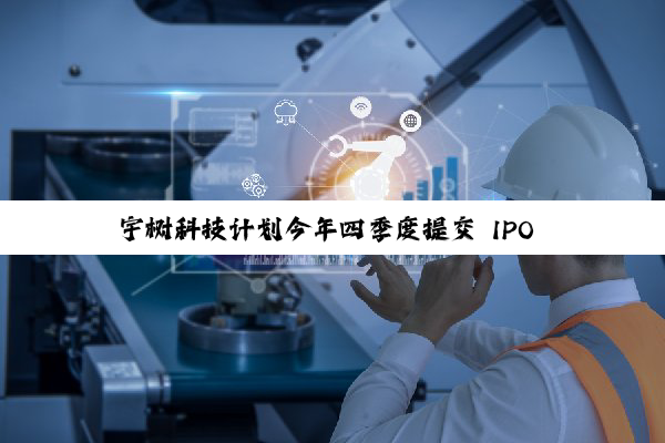 宇树科技计划今年四季度提交 IPO 申请，四足机器人占营收 65%
