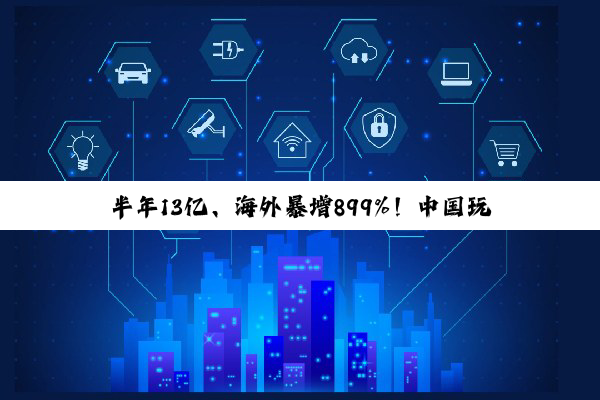 半年13亿、海外暴增899%!中国玩具巨头靠什么在海外“杀疯”?