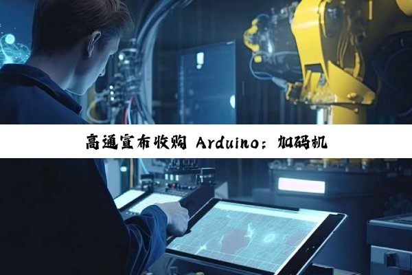 高通宣布收购 Arduino:加码机器人与物联网生态布局,首款搭载高通芯片的开发板即将发布